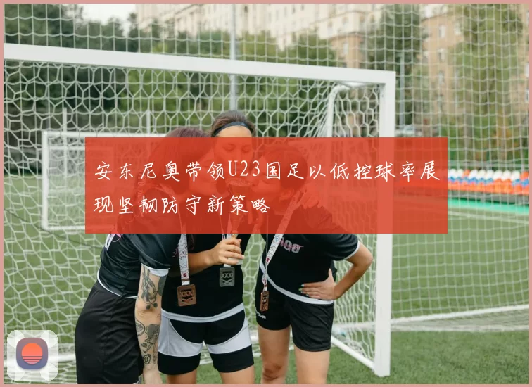 安东尼奥带领U23国足以低控球率展现坚韧防守新策略