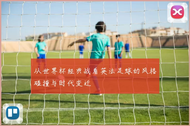 从世界杯经典战看英法足球的风格碰撞与时代变迁