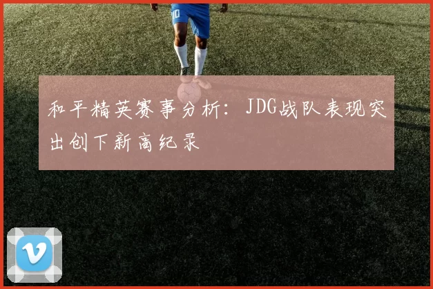 和平精英赛事分析:JDG战队表现突出创下新高纪录
