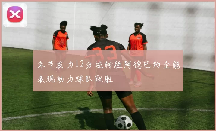 末节发力12分逆转胜阿德巴约全能表现助力球队取胜