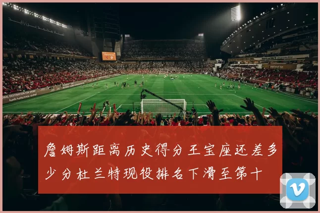 詹姆斯距离历史得分王宝座还差多少分杜兰特现役排名下滑至第十