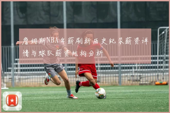 詹姆斯NBA年薪刷新历史纪录薪资详情与球队薪资结构分析