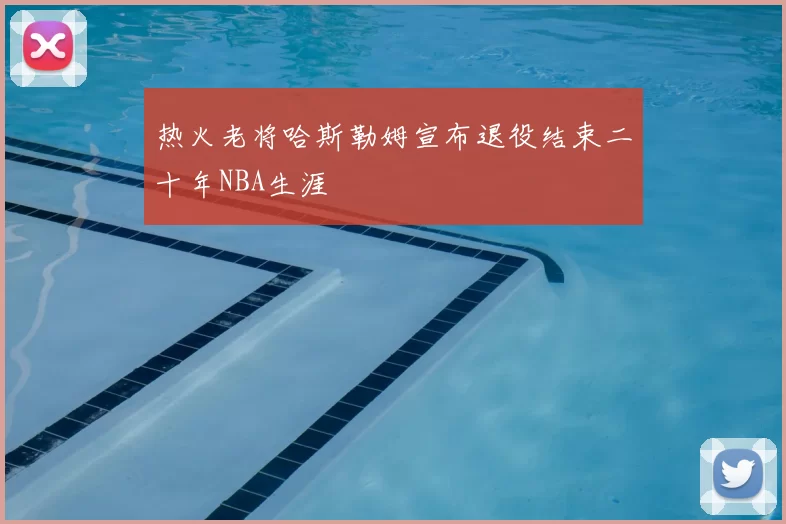 热火老将哈斯勒姆宣布退役结束二十年NBA生涯