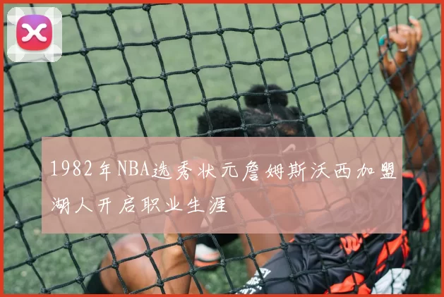 1982年NBA选秀状元詹姆斯沃西加盟湖人开启职业生涯