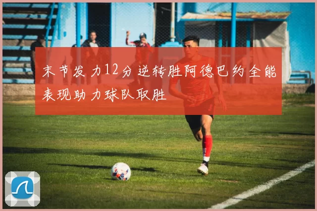 末节发力12分逆转胜阿德巴约全能表现助力球队取胜