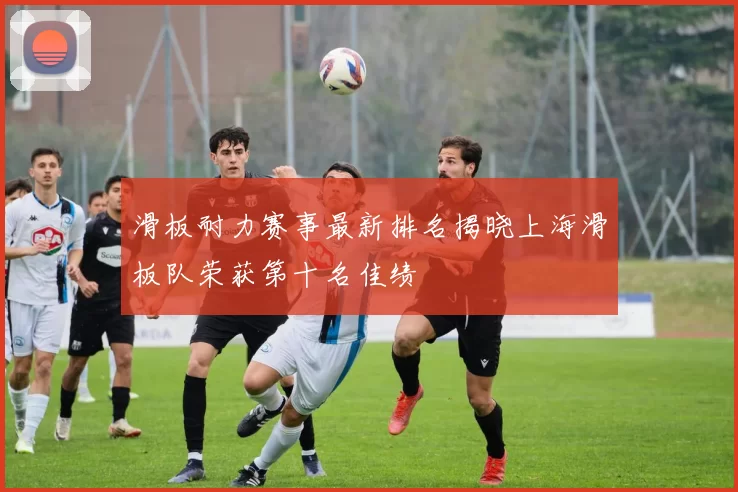 滑板耐力赛事最新排名揭晓上海滑板队荣获第十名佳绩