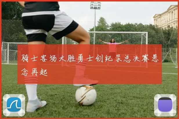 骑士客场大胜勇士创纪录总决赛悬念再起