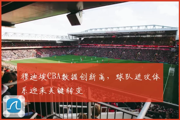 穆迪埃CBA数据创新高，球队进攻体系迎来关键转变