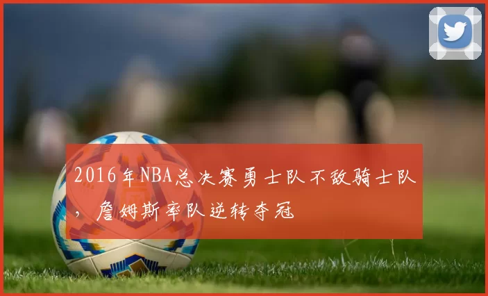 2016年NBA总决赛勇士队不敌骑士队，詹姆斯率队逆转夺冠