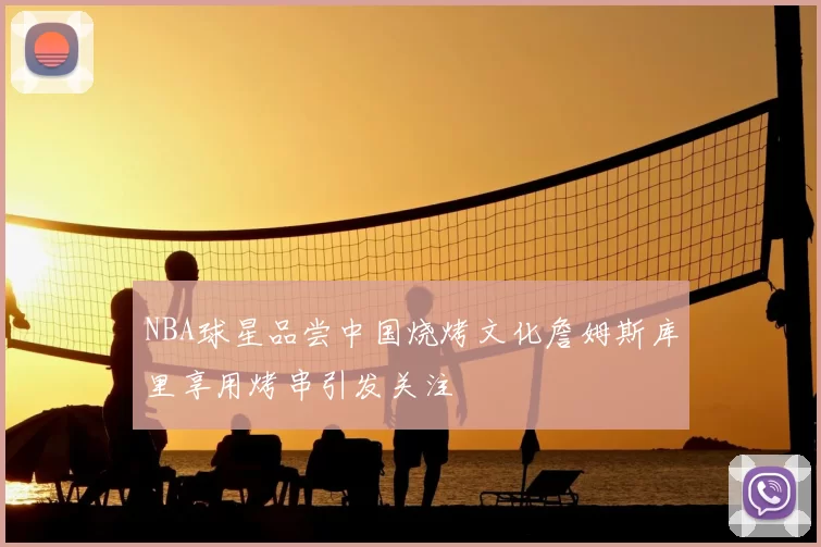 NBA球星品尝中国烧烤文化詹姆斯库里享用烤串引发关注