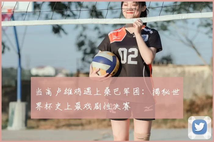 当高卢雄鸡遇上桑巴军团：揭秘世界杯史上最戏剧性决赛
