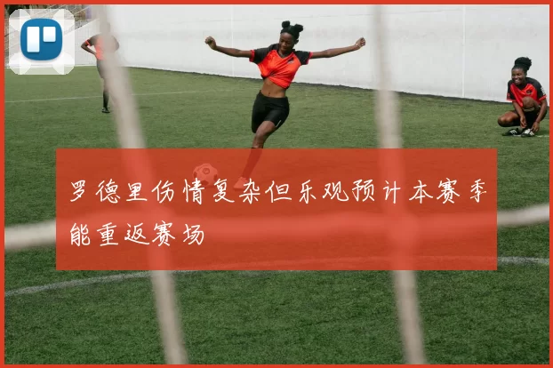 罗德里伤情复杂但乐观预计本赛季能重返赛场
