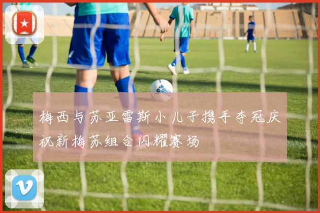 梅西与苏亚雷斯小儿子携手夺冠庆祝新梅苏组合闪耀赛场