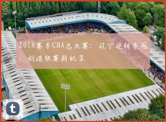 2018赛季CBA总决赛：辽宁逆转夺冠，创造联赛新纪录