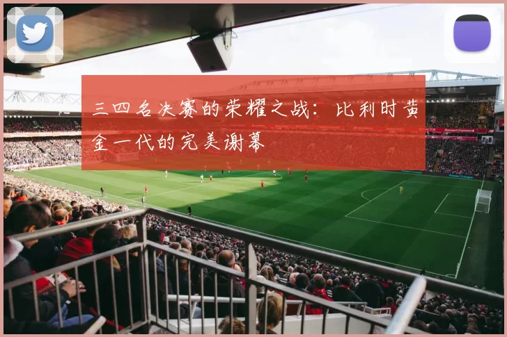 三四名决赛的荣耀之战：比利时黄金一代的完美谢幕