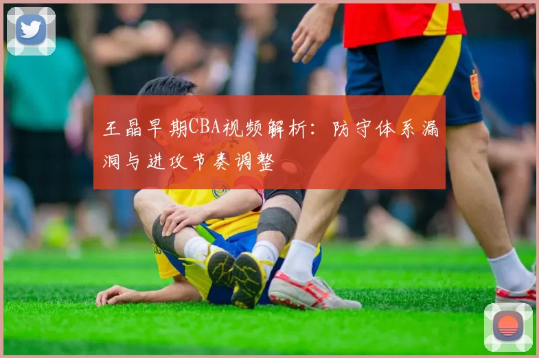 王晶早期CBA视频解析：防守体系漏洞与进攻节奏调整
