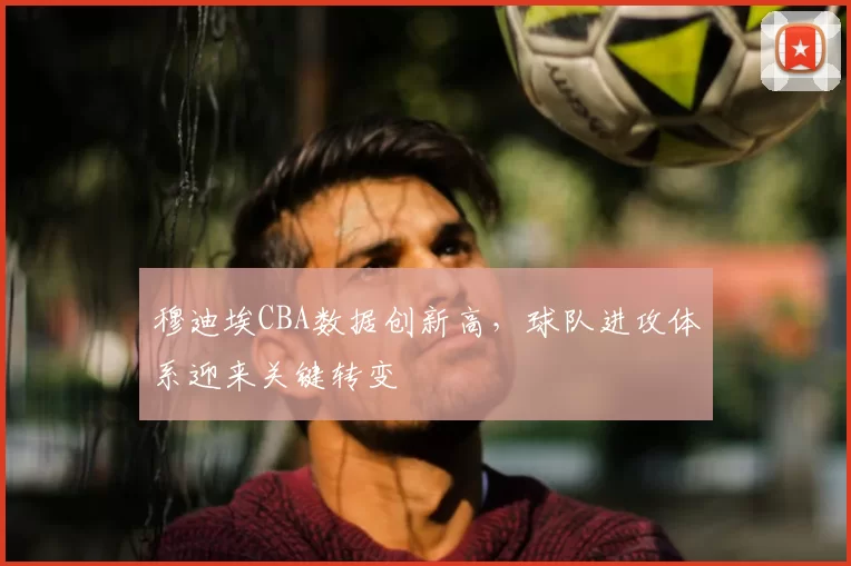 穆迪埃CBA数据创新高，球队进攻体系迎来关键转变