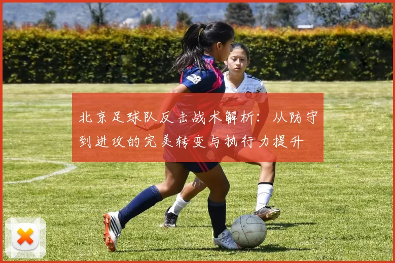 北京足球队反击战术解析:从防守到进攻的完美转变与执行力提升