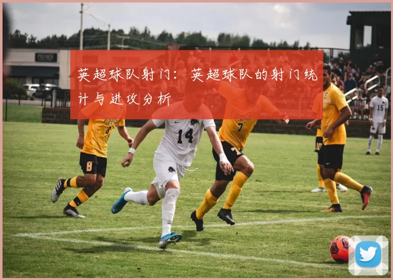英超球队射门：英超球队的射门统计与进攻分析
