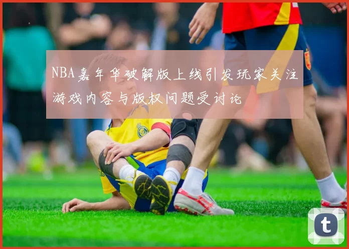 NBA嘉年华破解版上线引发玩家关注游戏内容与版权问题受讨论