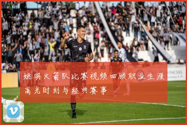姚明火箭队比赛视频回顾职业生涯高光时刻与经典赛事