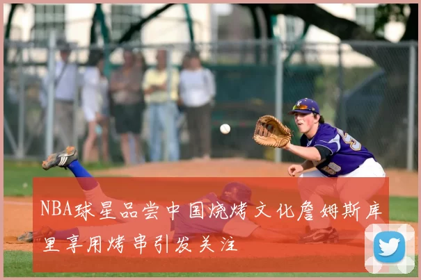 NBA球星品尝中国烧烤文化詹姆斯库里享用烤串引发关注