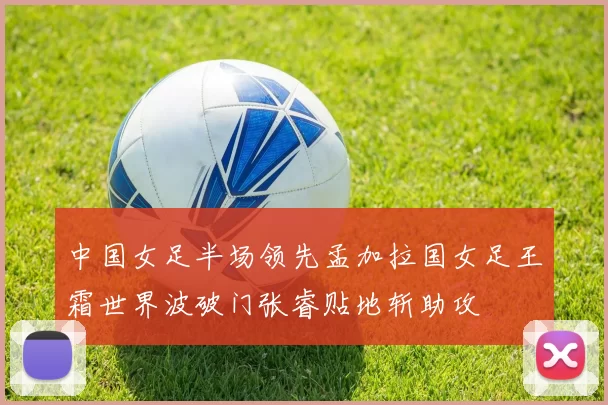 中国女足半场领先孟加拉国女足王霜世界波破门张睿贴地斩助攻