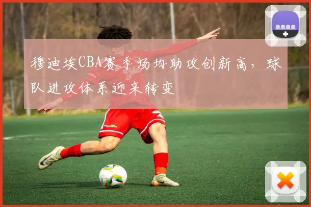 穆迪埃CBA赛季场均助攻创新高，球队进攻体系迎来转变