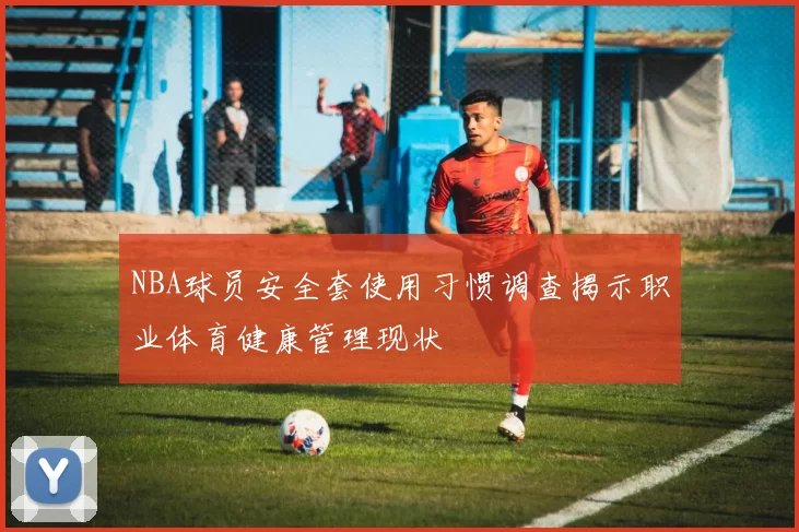 NBA球员安全套使用习惯调查揭示职业体育健康管理现状