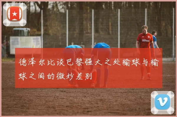 德泽尔比谈巴黎强大之处输球与输球之间的微妙差别