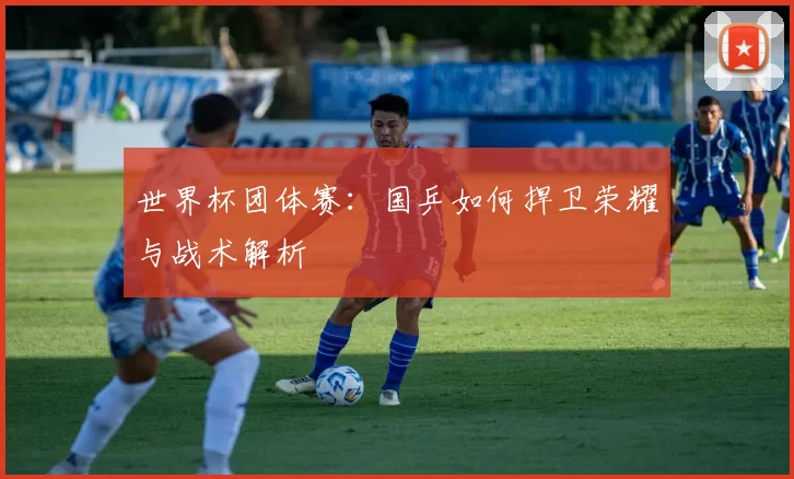 世界杯团体赛：国乒如何捍卫荣耀与战术解析