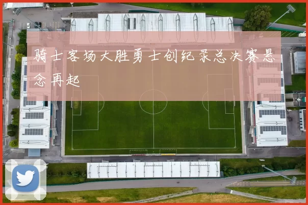 骑士客场大胜勇士创纪录总决赛悬念再起