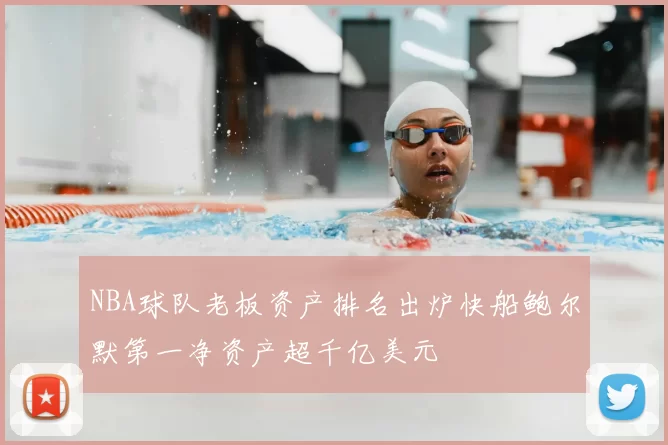 NBA球队老板资产排名出炉快船鲍尔默第一净资产超千亿美元