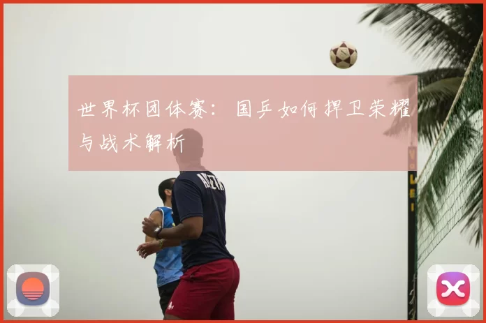 世界杯团体赛：国乒如何捍卫荣耀与战术解析