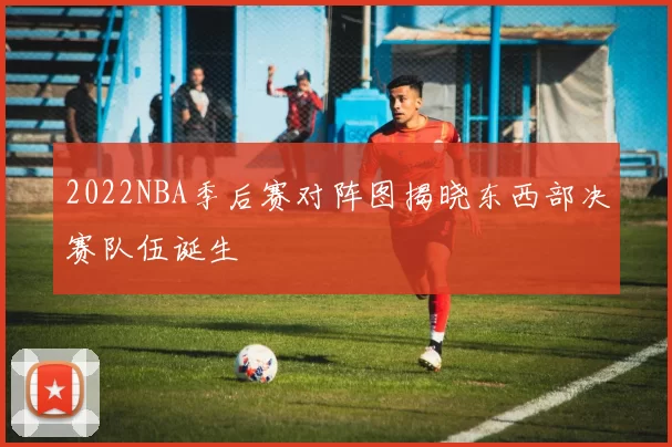 2022NBA季后赛对阵图揭晓东西部决赛队伍诞生
