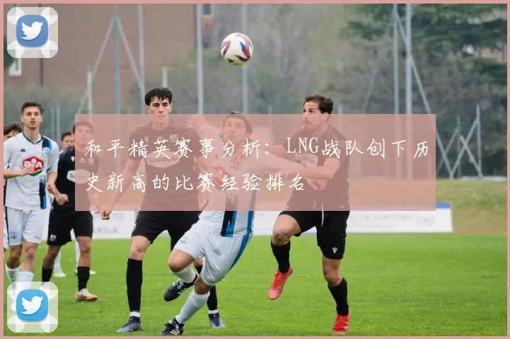 和平精英赛事分析：LNG战队创下历史新高的比赛经验排名