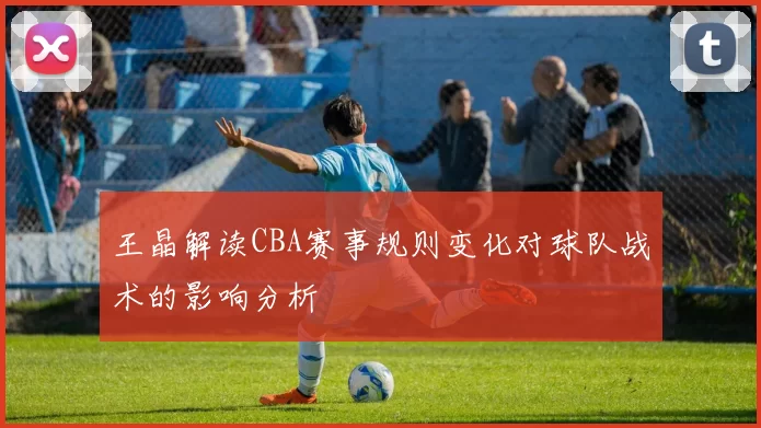 王晶解读CBA赛事规则变化对球队战术的影响分析