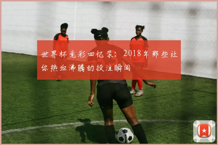 世界杯竞彩回忆录：2018年那些让你热血沸腾的投注瞬间