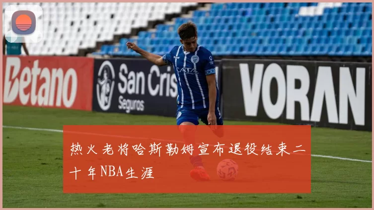 热火老将哈斯勒姆宣布退役结束二十年NBA生涯