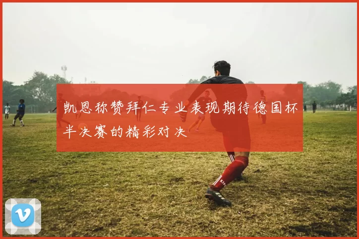 凯恩称赞拜仁专业表现期待德国杯半决赛的精彩对决