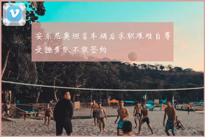 安东尼奥坦言车祸后求职艰难自尊受挫多队不敢签约