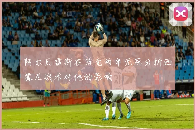 阿尔瓦雷斯在马竞两年无冠分析西蒙尼战术对他的影响