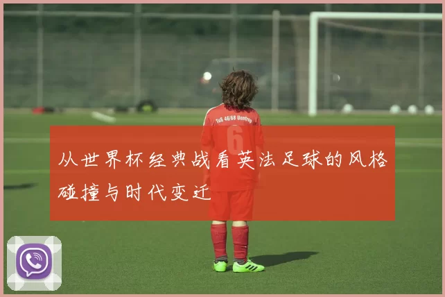 从世界杯经典战看英法足球的风格碰撞与时代变迁