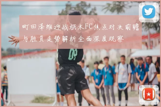 町田泽维迎战枥木FC焦点对决前瞻与胜负走势解析全面深度观察