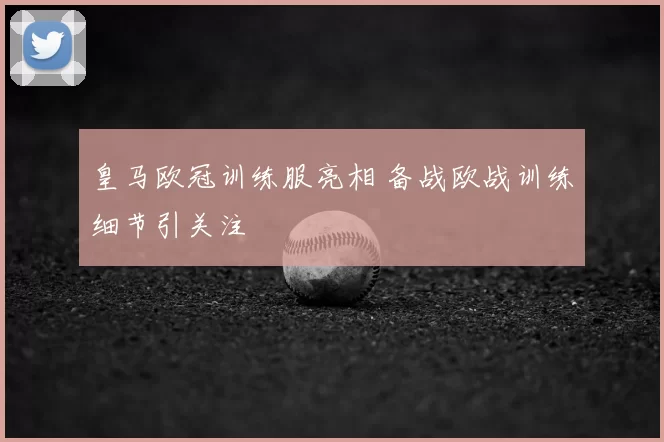 皇马欧冠训练服亮相 备战欧战训练细节引关注
