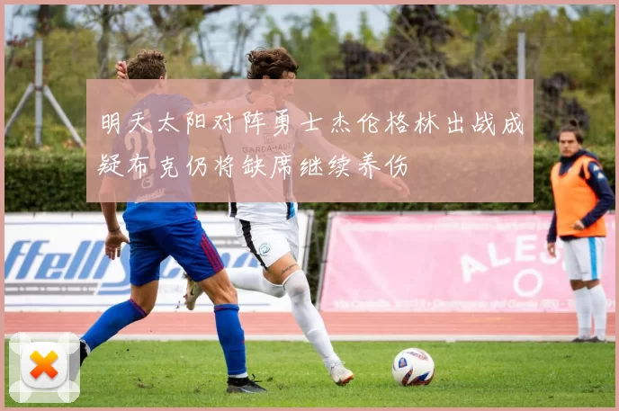 明天太阳对阵勇士杰伦格林出战成疑布克仍将缺席继续养伤