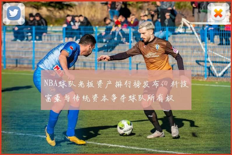 NBA球队老板资产排行榜发布,科技富豪与传统资本争夺球队所有权