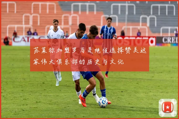 苏莱称加盟罗马是绝佳选择赞美这家伟大俱乐部的历史与文化