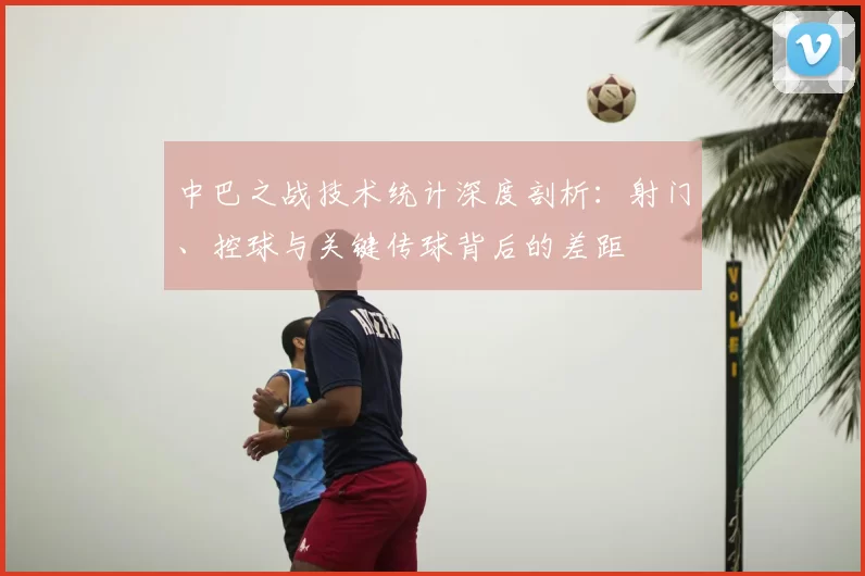 中巴之战技术统计深度剖析：射门、控球与关键传球背后的差距