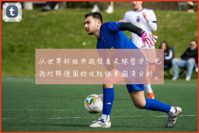 从世界杯经典战役看足球哲学：巴西对阵德国的攻防体系崩溃分析